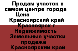 Продам участок в самом центре города › Цена ­ 19 000 000 - Красноярский край, Красноярск г. Недвижимость » Земельные участки продажа   . Красноярский край,Красноярск г.